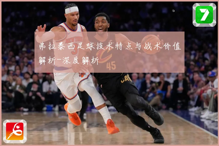 弗拉泰西足球技术特点与战术价值解析-深度解析