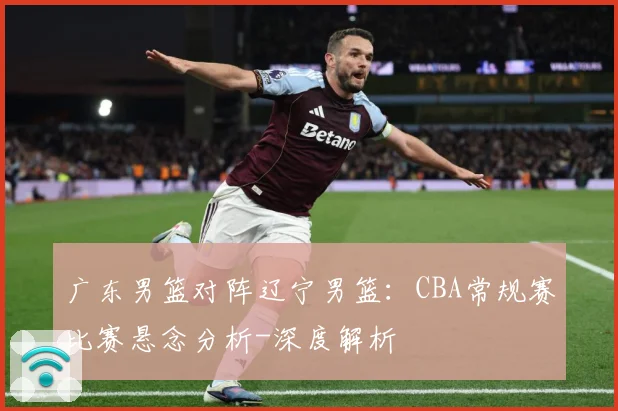 广东男篮对阵辽宁男篮：CBA常规赛比赛悬念分析-深度解析