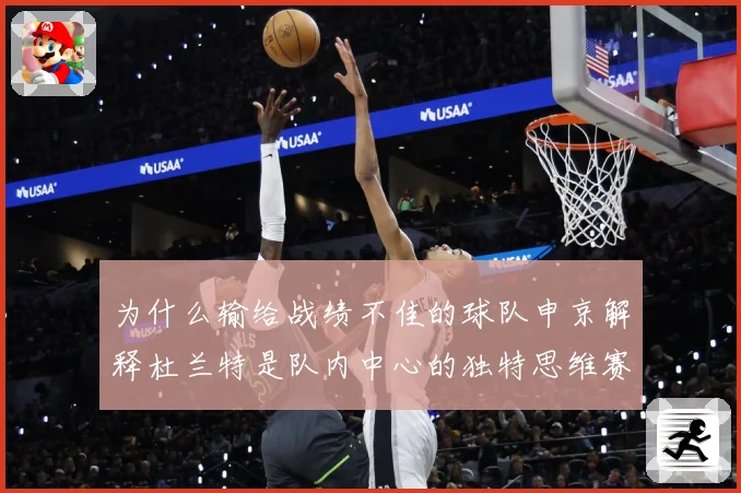 为什么输给战绩不佳的球队申京解释杜兰特是队内中心的独特思维赛场复盘-深度解析