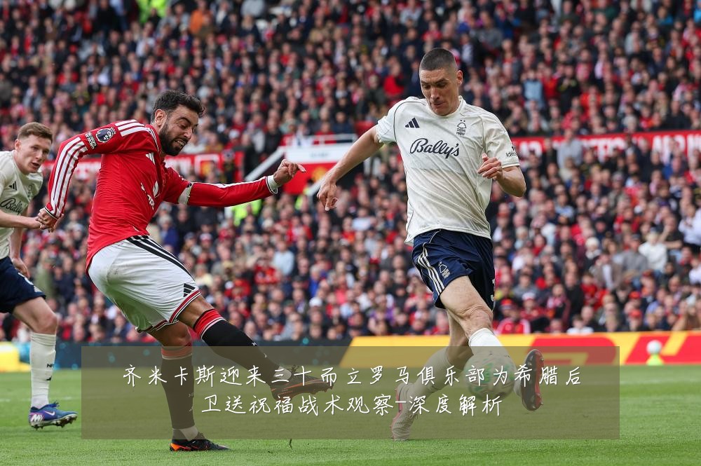 齐米卡斯迎来三十而立罗马俱乐部为希腊后卫送祝福战术观察-深度解析